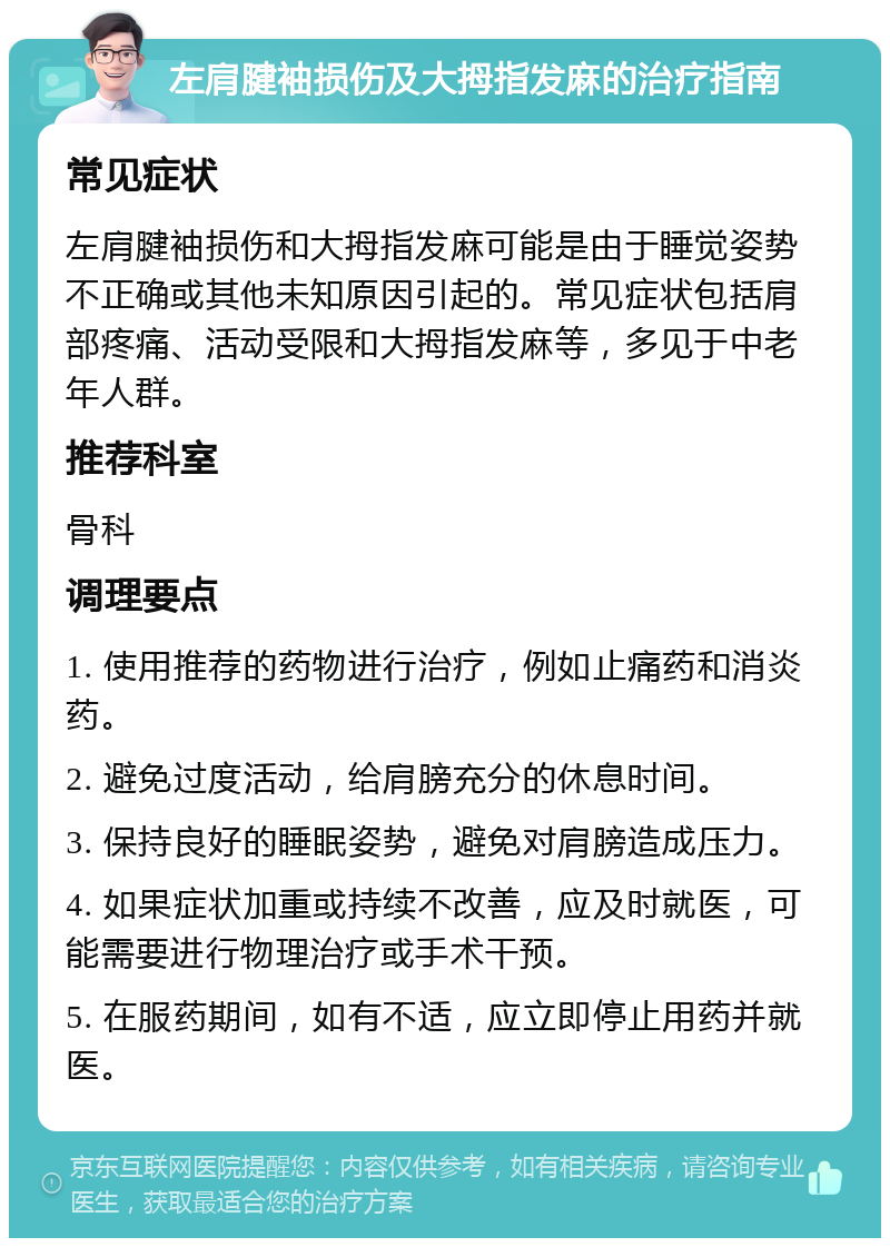 左肩腱袖损伤及大拇指发麻的治疗指南 常见症状 左肩腱袖损伤和大拇指发麻可能是由于睡觉姿势不正确或其他未知原因引起的。常见症状包括肩部疼痛、活动受限和大拇指发麻等，多见于中老年人群。 推荐科室 骨科 调理要点 1. 使用推荐的药物进行治疗，例如止痛药和消炎药。 2. 避免过度活动，给肩膀充分的休息时间。 3. 保持良好的睡眠姿势，避免对肩膀造成压力。 4. 如果症状加重或持续不改善，应及时就医，可能需要进行物理治疗或手术干预。 5. 在服药期间，如有不适，应立即停止用药并就医。