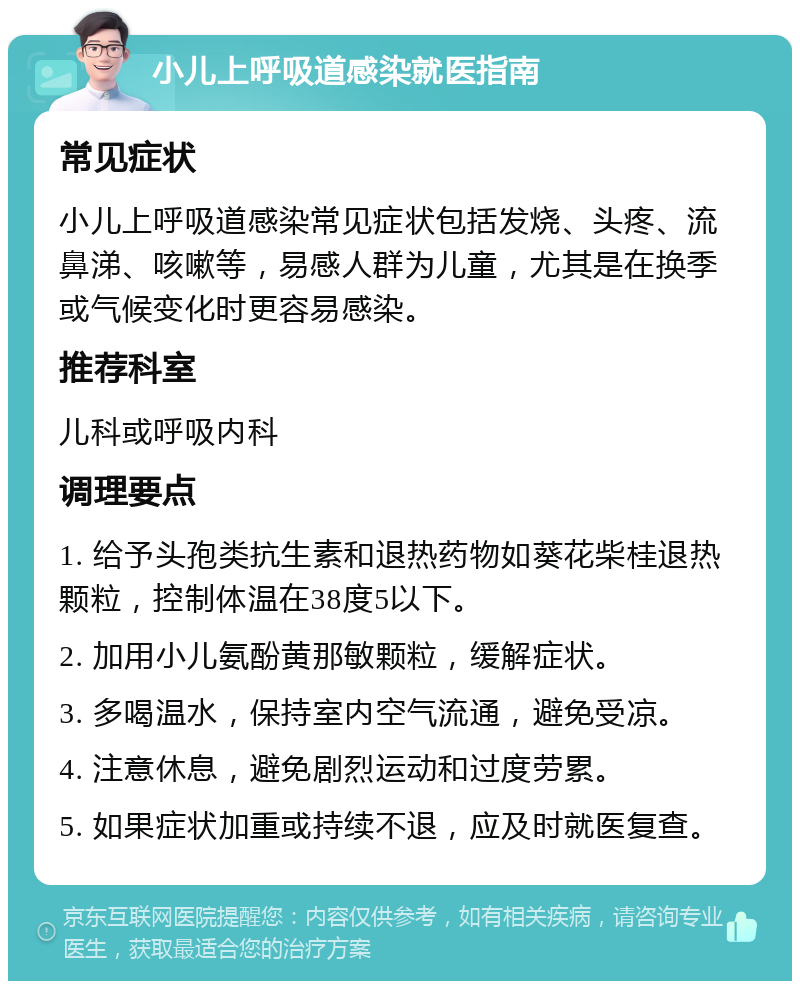 小儿上呼吸道感染就医指南 常见症状 小儿上呼吸道感染常见症状包括发烧、头疼、流鼻涕、咳嗽等，易感人群为儿童，尤其是在换季或气候变化时更容易感染。 推荐科室 儿科或呼吸内科 调理要点 1. 给予头孢类抗生素和退热药物如葵花柴桂退热颗粒，控制体温在38度5以下。 2. 加用小儿氨酚黄那敏颗粒，缓解症状。 3. 多喝温水，保持室内空气流通，避免受凉。 4. 注意休息，避免剧烈运动和过度劳累。 5. 如果症状加重或持续不退，应及时就医复查。