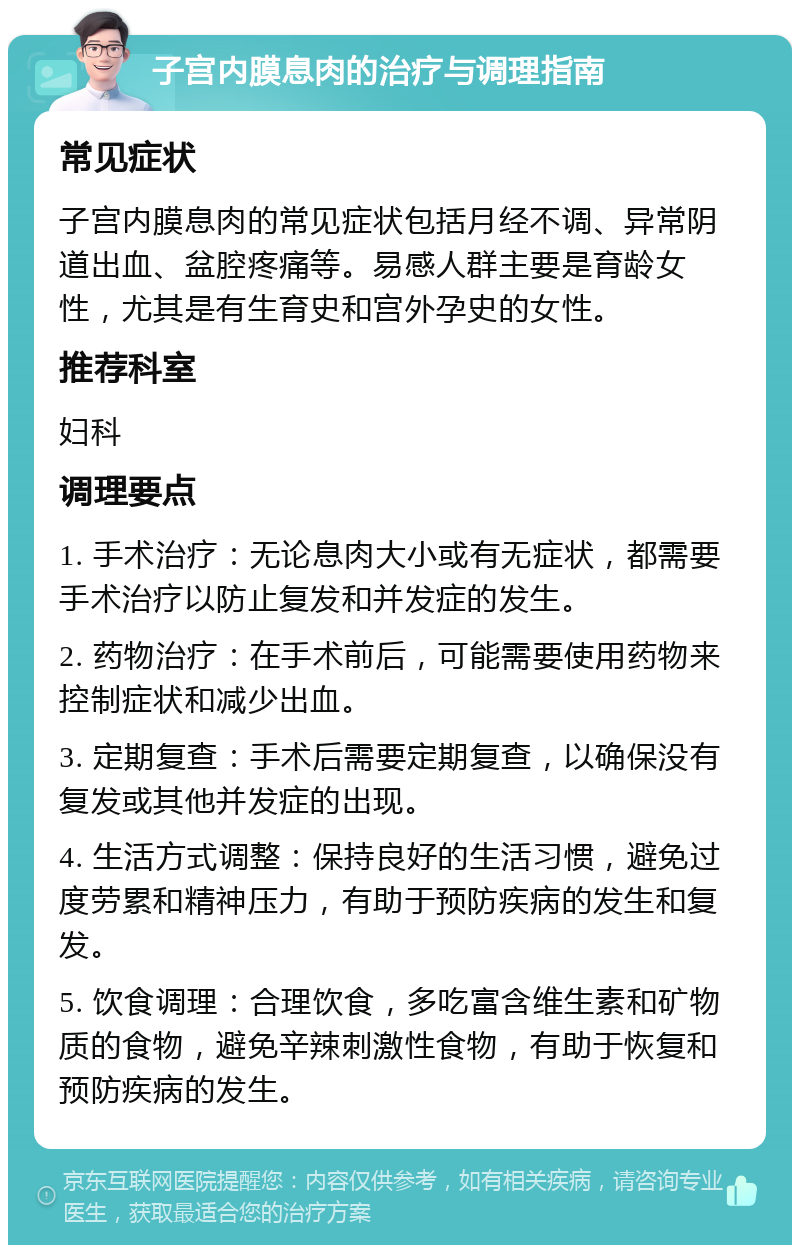 子宫内膜息肉的治疗与调理指南 常见症状 子宫内膜息肉的常见症状包括月经不调、异常阴道出血、盆腔疼痛等。易感人群主要是育龄女性，尤其是有生育史和宫外孕史的女性。 推荐科室 妇科 调理要点 1. 手术治疗：无论息肉大小或有无症状，都需要手术治疗以防止复发和并发症的发生。 2. 药物治疗：在手术前后，可能需要使用药物来控制症状和减少出血。 3. 定期复查：手术后需要定期复查，以确保没有复发或其他并发症的出现。 4. 生活方式调整：保持良好的生活习惯，避免过度劳累和精神压力，有助于预防疾病的发生和复发。 5. 饮食调理：合理饮食，多吃富含维生素和矿物质的食物，避免辛辣刺激性食物，有助于恢复和预防疾病的发生。