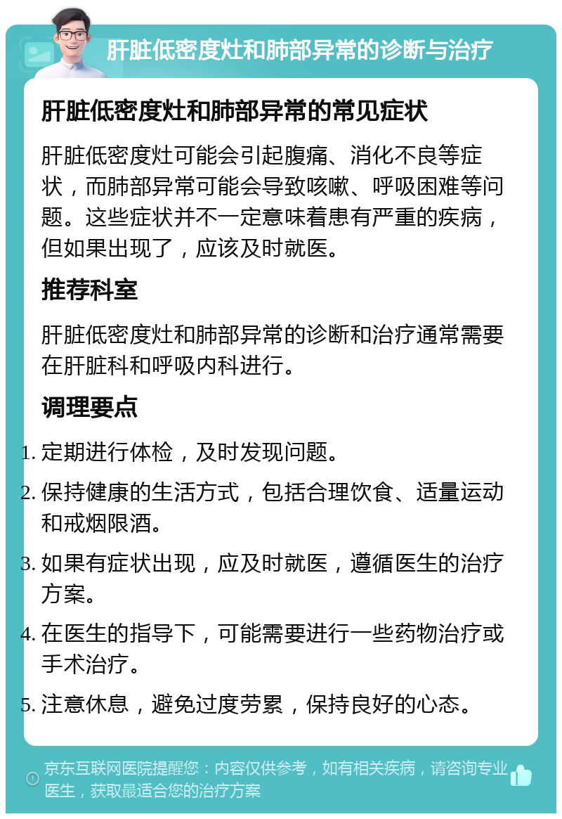 肝脏低密度灶和肺部异常的诊断与治疗 肝脏低密度灶和肺部异常的常见症状 肝脏低密度灶可能会引起腹痛、消化不良等症状，而肺部异常可能会导致咳嗽、呼吸困难等问题。这些症状并不一定意味着患有严重的疾病，但如果出现了，应该及时就医。 推荐科室 肝脏低密度灶和肺部异常的诊断和治疗通常需要在肝脏科和呼吸内科进行。 调理要点 定期进行体检，及时发现问题。 保持健康的生活方式，包括合理饮食、适量运动和戒烟限酒。 如果有症状出现，应及时就医，遵循医生的治疗方案。 在医生的指导下，可能需要进行一些药物治疗或手术治疗。 注意休息，避免过度劳累，保持良好的心态。