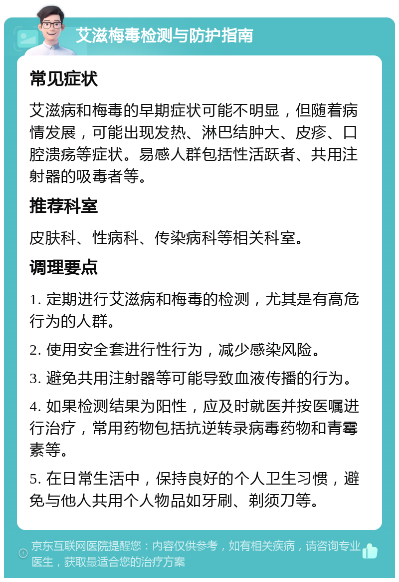 艾滋梅毒检测与防护指南 常见症状 艾滋病和梅毒的早期症状可能不明显，但随着病情发展，可能出现发热、淋巴结肿大、皮疹、口腔溃疡等症状。易感人群包括性活跃者、共用注射器的吸毒者等。 推荐科室 皮肤科、性病科、传染病科等相关科室。 调理要点 1. 定期进行艾滋病和梅毒的检测，尤其是有高危行为的人群。 2. 使用安全套进行性行为，减少感染风险。 3. 避免共用注射器等可能导致血液传播的行为。 4. 如果检测结果为阳性，应及时就医并按医嘱进行治疗，常用药物包括抗逆转录病毒药物和青霉素等。 5. 在日常生活中，保持良好的个人卫生习惯，避免与他人共用个人物品如牙刷、剃须刀等。