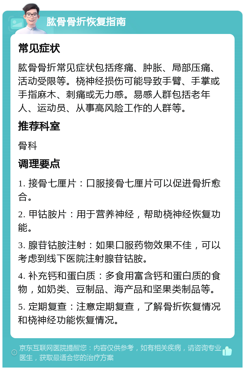 肱骨骨折恢复指南 常见症状 肱骨骨折常见症状包括疼痛、肿胀、局部压痛、活动受限等。桡神经损伤可能导致手臂、手掌或手指麻木、刺痛或无力感。易感人群包括老年人、运动员、从事高风险工作的人群等。 推荐科室 骨科 调理要点 1. 接骨七厘片：口服接骨七厘片可以促进骨折愈合。 2. 甲钴胺片：用于营养神经，帮助桡神经恢复功能。 3. 腺苷钴胺注射：如果口服药物效果不佳，可以考虑到线下医院注射腺苷钴胺。 4. 补充钙和蛋白质：多食用富含钙和蛋白质的食物，如奶类、豆制品、海产品和坚果类制品等。 5. 定期复查：注意定期复查，了解骨折恢复情况和桡神经功能恢复情况。