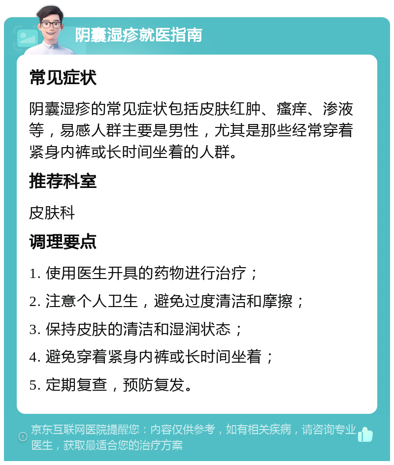 阴囊湿疹就医指南 常见症状 阴囊湿疹的常见症状包括皮肤红肿、瘙痒、渗液等，易感人群主要是男性，尤其是那些经常穿着紧身内裤或长时间坐着的人群。 推荐科室 皮肤科 调理要点 1. 使用医生开具的药物进行治疗； 2. 注意个人卫生，避免过度清洁和摩擦； 3. 保持皮肤的清洁和湿润状态； 4. 避免穿着紧身内裤或长时间坐着； 5. 定期复查，预防复发。