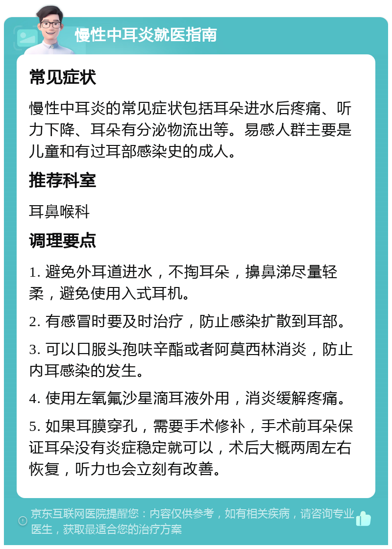 慢性中耳炎就医指南 常见症状 慢性中耳炎的常见症状包括耳朵进水后疼痛、听力下降、耳朵有分泌物流出等。易感人群主要是儿童和有过耳部感染史的成人。 推荐科室 耳鼻喉科 调理要点 1. 避免外耳道进水，不掏耳朵，擤鼻涕尽量轻柔，避免使用入式耳机。 2. 有感冒时要及时治疗，防止感染扩散到耳部。 3. 可以口服头孢呋辛酯或者阿莫西林消炎，防止内耳感染的发生。 4. 使用左氧氟沙星滴耳液外用，消炎缓解疼痛。 5. 如果耳膜穿孔，需要手术修补，手术前耳朵保证耳朵没有炎症稳定就可以，术后大概两周左右恢复，听力也会立刻有改善。