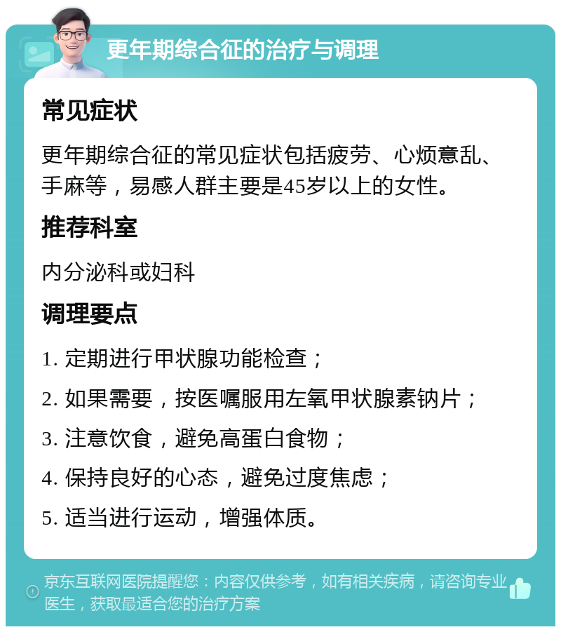 更年期综合征的治疗与调理 常见症状 更年期综合征的常见症状包括疲劳、心烦意乱、手麻等，易感人群主要是45岁以上的女性。 推荐科室 内分泌科或妇科 调理要点 1. 定期进行甲状腺功能检查； 2. 如果需要，按医嘱服用左氧甲状腺素钠片； 3. 注意饮食，避免高蛋白食物； 4. 保持良好的心态，避免过度焦虑； 5. 适当进行运动，增强体质。