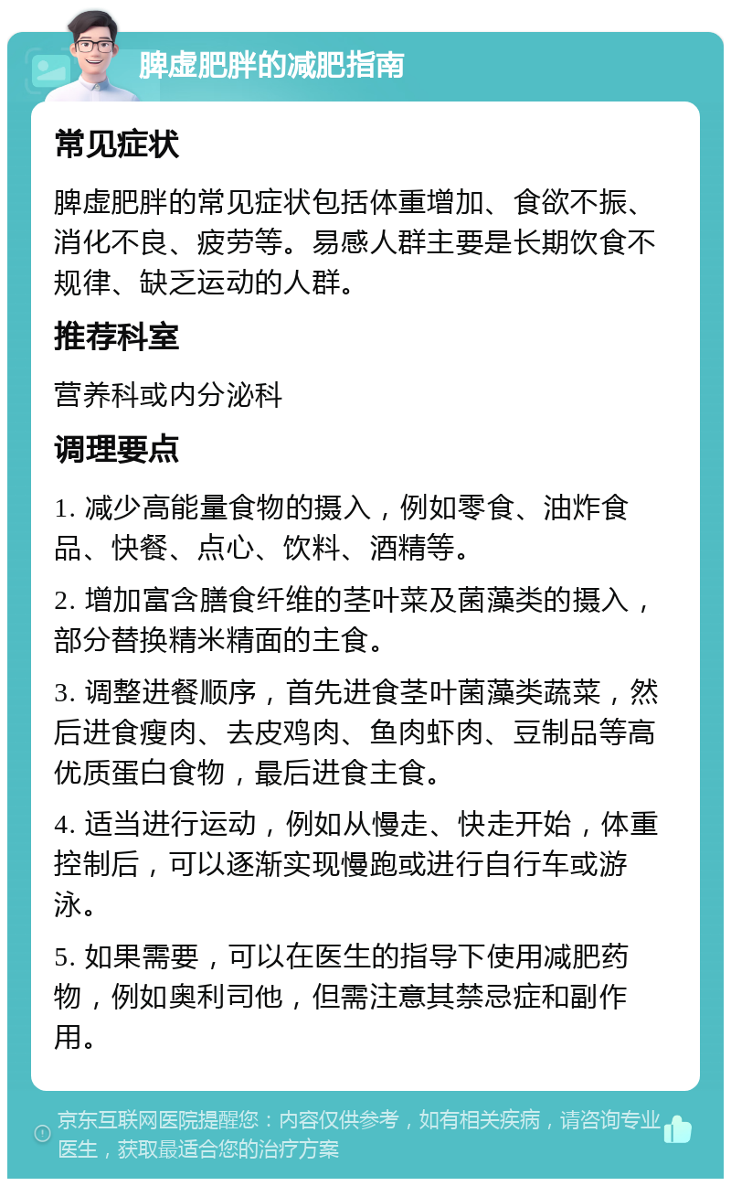 脾虚肥胖的减肥指南 常见症状 脾虚肥胖的常见症状包括体重增加、食欲不振、消化不良、疲劳等。易感人群主要是长期饮食不规律、缺乏运动的人群。 推荐科室 营养科或内分泌科 调理要点 1. 减少高能量食物的摄入，例如零食、油炸食品、快餐、点心、饮料、酒精等。 2. 增加富含膳食纤维的茎叶菜及菌藻类的摄入，部分替换精米精面的主食。 3. 调整进餐顺序，首先进食茎叶菌藻类蔬菜，然后进食瘦肉、去皮鸡肉、鱼肉虾肉、豆制品等高优质蛋白食物，最后进食主食。 4. 适当进行运动，例如从慢走、快走开始，体重控制后，可以逐渐实现慢跑或进行自行车或游泳。 5. 如果需要，可以在医生的指导下使用减肥药物，例如奥利司他，但需注意其禁忌症和副作用。