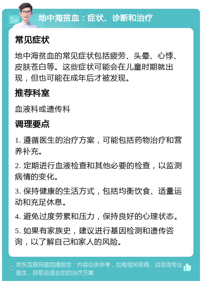 地中海贫血：症状、诊断和治疗 常见症状 地中海贫血的常见症状包括疲劳、头晕、心悸、皮肤苍白等。这些症状可能会在儿童时期就出现，但也可能在成年后才被发现。 推荐科室 血液科或遗传科 调理要点 1. 遵循医生的治疗方案，可能包括药物治疗和营养补充。 2. 定期进行血液检查和其他必要的检查，以监测病情的变化。 3. 保持健康的生活方式，包括均衡饮食、适量运动和充足休息。 4. 避免过度劳累和压力，保持良好的心理状态。 5. 如果有家族史，建议进行基因检测和遗传咨询，以了解自己和家人的风险。