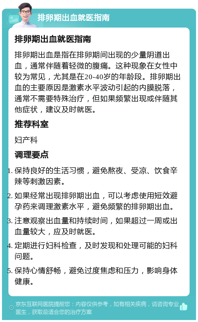 排卵期出血就医指南 排卵期出血就医指南 排卵期出血是指在排卵期间出现的少量阴道出血，通常伴随着轻微的腹痛。这种现象在女性中较为常见，尤其是在20-40岁的年龄段。排卵期出血的主要原因是激素水平波动引起的内膜脱落，通常不需要特殊治疗，但如果频繁出现或伴随其他症状，建议及时就医。 推荐科室 妇产科 调理要点 保持良好的生活习惯，避免熬夜、受凉、饮食辛辣等刺激因素。 如果经常出现排卵期出血，可以考虑使用短效避孕药来调理激素水平，避免频繁的排卵期出血。 注意观察出血量和持续时间，如果超过一周或出血量较大，应及时就医。 定期进行妇科检查，及时发现和处理可能的妇科问题。 保持心情舒畅，避免过度焦虑和压力，影响身体健康。