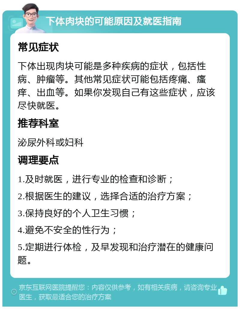 下体肉块的可能原因及就医指南 常见症状 下体出现肉块可能是多种疾病的症状，包括性病、肿瘤等。其他常见症状可能包括疼痛、瘙痒、出血等。如果你发现自己有这些症状，应该尽快就医。 推荐科室 泌尿外科或妇科 调理要点 1.及时就医，进行专业的检查和诊断； 2.根据医生的建议，选择合适的治疗方案； 3.保持良好的个人卫生习惯； 4.避免不安全的性行为； 5.定期进行体检，及早发现和治疗潜在的健康问题。