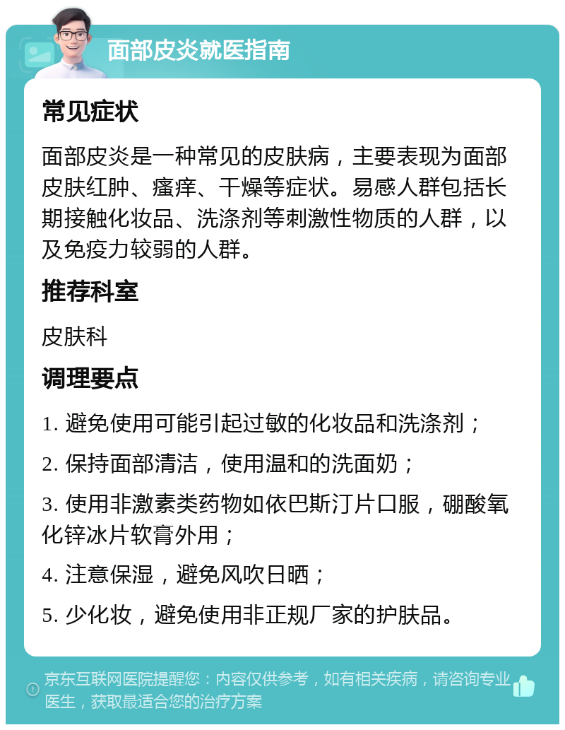 面部皮炎就医指南 常见症状 面部皮炎是一种常见的皮肤病，主要表现为面部皮肤红肿、瘙痒、干燥等症状。易感人群包括长期接触化妆品、洗涤剂等刺激性物质的人群，以及免疫力较弱的人群。 推荐科室 皮肤科 调理要点 1. 避免使用可能引起过敏的化妆品和洗涤剂； 2. 保持面部清洁，使用温和的洗面奶； 3. 使用非激素类药物如依巴斯汀片口服，硼酸氧化锌冰片软膏外用； 4. 注意保湿，避免风吹日晒； 5. 少化妆，避免使用非正规厂家的护肤品。