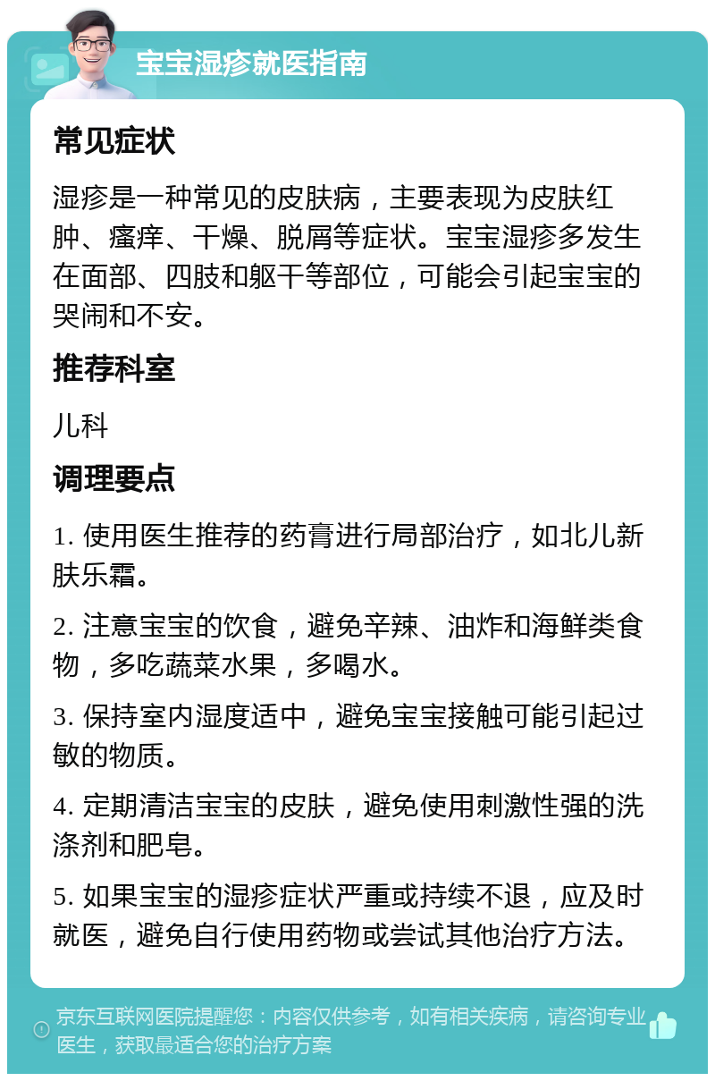 宝宝湿疹就医指南 常见症状 湿疹是一种常见的皮肤病，主要表现为皮肤红肿、瘙痒、干燥、脱屑等症状。宝宝湿疹多发生在面部、四肢和躯干等部位，可能会引起宝宝的哭闹和不安。 推荐科室 儿科 调理要点 1. 使用医生推荐的药膏进行局部治疗，如北儿新肤乐霜。 2. 注意宝宝的饮食，避免辛辣、油炸和海鲜类食物，多吃蔬菜水果，多喝水。 3. 保持室内湿度适中，避免宝宝接触可能引起过敏的物质。 4. 定期清洁宝宝的皮肤，避免使用刺激性强的洗涤剂和肥皂。 5. 如果宝宝的湿疹症状严重或持续不退，应及时就医，避免自行使用药物或尝试其他治疗方法。