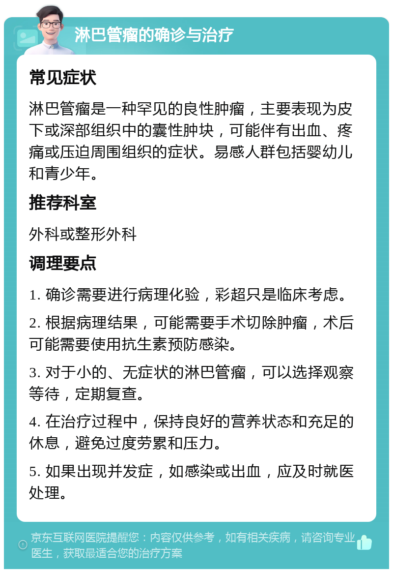 淋巴管瘤的确诊与治疗 常见症状 淋巴管瘤是一种罕见的良性肿瘤，主要表现为皮下或深部组织中的囊性肿块，可能伴有出血、疼痛或压迫周围组织的症状。易感人群包括婴幼儿和青少年。 推荐科室 外科或整形外科 调理要点 1. 确诊需要进行病理化验，彩超只是临床考虑。 2. 根据病理结果，可能需要手术切除肿瘤，术后可能需要使用抗生素预防感染。 3. 对于小的、无症状的淋巴管瘤，可以选择观察等待，定期复查。 4. 在治疗过程中，保持良好的营养状态和充足的休息，避免过度劳累和压力。 5. 如果出现并发症，如感染或出血，应及时就医处理。