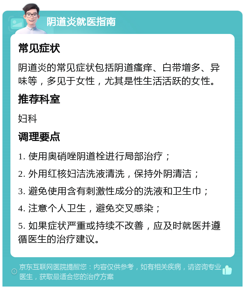 阴道炎就医指南 常见症状 阴道炎的常见症状包括阴道瘙痒、白带增多、异味等，多见于女性，尤其是性生活活跃的女性。 推荐科室 妇科 调理要点 1. 使用奥硝唑阴道栓进行局部治疗； 2. 外用红核妇洁洗液清洗，保持外阴清洁； 3. 避免使用含有刺激性成分的洗液和卫生巾； 4. 注意个人卫生，避免交叉感染； 5. 如果症状严重或持续不改善，应及时就医并遵循医生的治疗建议。