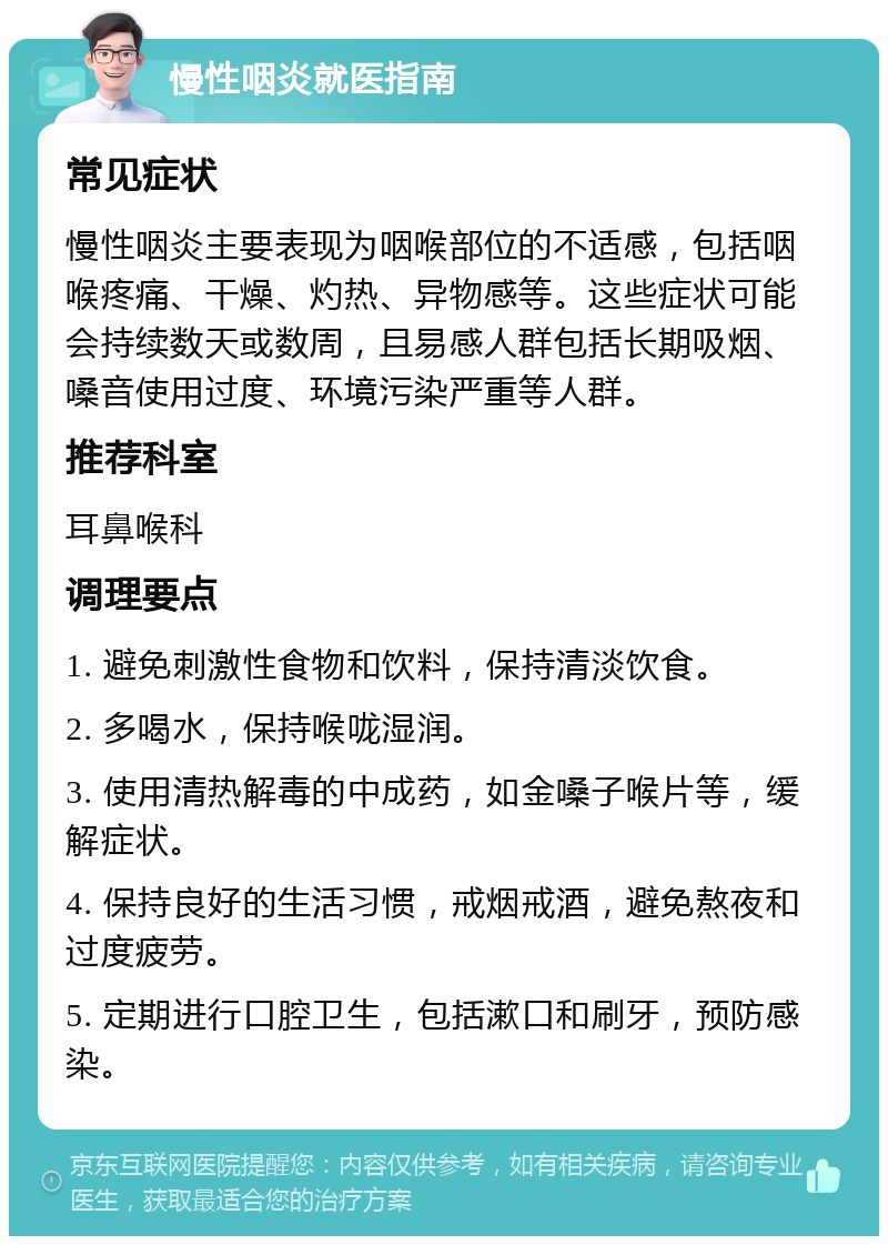 慢性咽炎就医指南 常见症状 慢性咽炎主要表现为咽喉部位的不适感，包括咽喉疼痛、干燥、灼热、异物感等。这些症状可能会持续数天或数周，且易感人群包括长期吸烟、嗓音使用过度、环境污染严重等人群。 推荐科室 耳鼻喉科 调理要点 1. 避免刺激性食物和饮料，保持清淡饮食。 2. 多喝水，保持喉咙湿润。 3. 使用清热解毒的中成药，如金嗓子喉片等，缓解症状。 4. 保持良好的生活习惯，戒烟戒酒，避免熬夜和过度疲劳。 5. 定期进行口腔卫生，包括漱口和刷牙，预防感染。