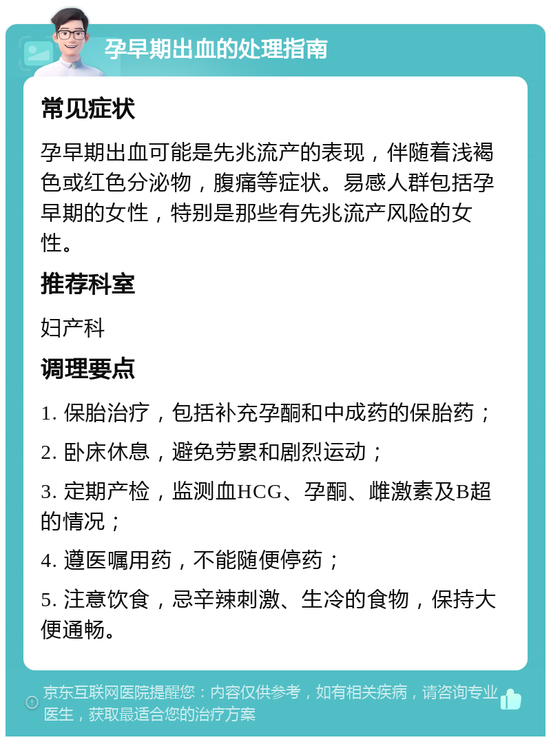 孕早期出血的处理指南 常见症状 孕早期出血可能是先兆流产的表现，伴随着浅褐色或红色分泌物，腹痛等症状。易感人群包括孕早期的女性，特别是那些有先兆流产风险的女性。 推荐科室 妇产科 调理要点 1. 保胎治疗，包括补充孕酮和中成药的保胎药； 2. 卧床休息，避免劳累和剧烈运动； 3. 定期产检，监测血HCG、孕酮、雌激素及B超的情况； 4. 遵医嘱用药，不能随便停药； 5. 注意饮食，忌辛辣刺激、生冷的食物，保持大便通畅。