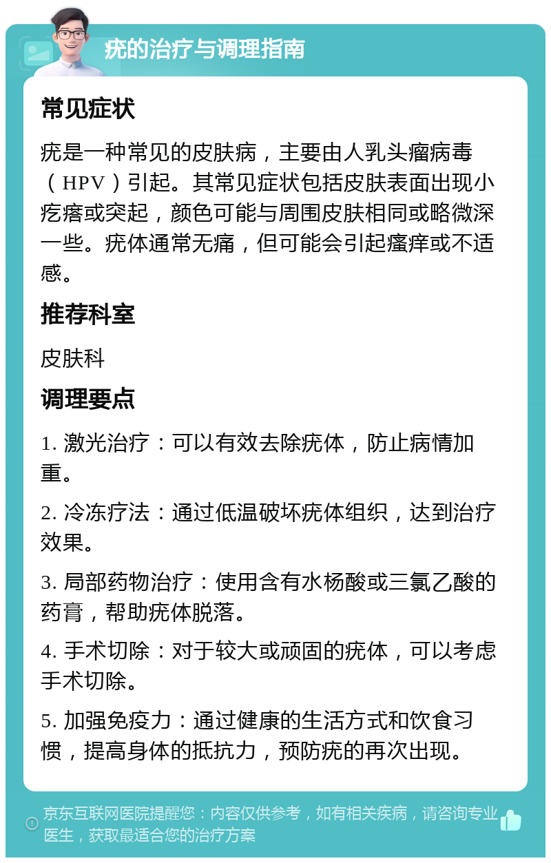 疣的治疗与调理指南 常见症状 疣是一种常见的皮肤病，主要由人乳头瘤病毒（HPV）引起。其常见症状包括皮肤表面出现小疙瘩或突起，颜色可能与周围皮肤相同或略微深一些。疣体通常无痛，但可能会引起瘙痒或不适感。 推荐科室 皮肤科 调理要点 1. 激光治疗：可以有效去除疣体，防止病情加重。 2. 冷冻疗法：通过低温破坏疣体组织，达到治疗效果。 3. 局部药物治疗：使用含有水杨酸或三氯乙酸的药膏，帮助疣体脱落。 4. 手术切除：对于较大或顽固的疣体，可以考虑手术切除。 5. 加强免疫力：通过健康的生活方式和饮食习惯，提高身体的抵抗力，预防疣的再次出现。