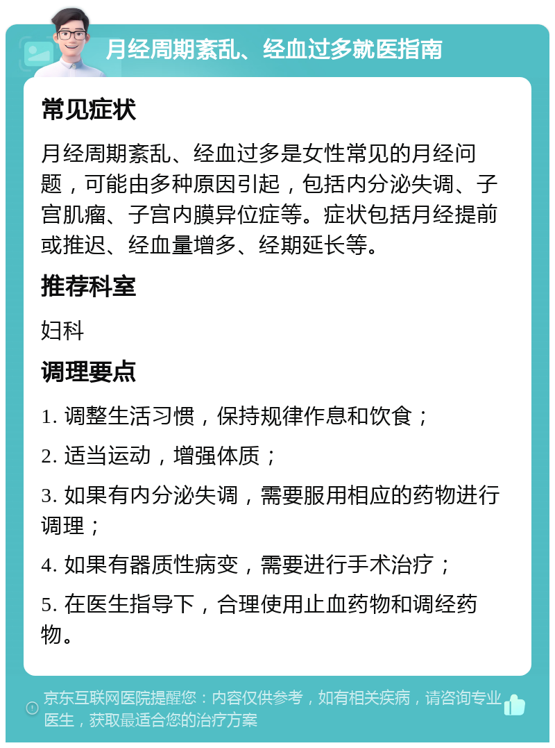 月经周期紊乱、经血过多就医指南 常见症状 月经周期紊乱、经血过多是女性常见的月经问题，可能由多种原因引起，包括内分泌失调、子宫肌瘤、子宫内膜异位症等。症状包括月经提前或推迟、经血量增多、经期延长等。 推荐科室 妇科 调理要点 1. 调整生活习惯，保持规律作息和饮食； 2. 适当运动，增强体质； 3. 如果有内分泌失调，需要服用相应的药物进行调理； 4. 如果有器质性病变，需要进行手术治疗； 5. 在医生指导下，合理使用止血药物和调经药物。