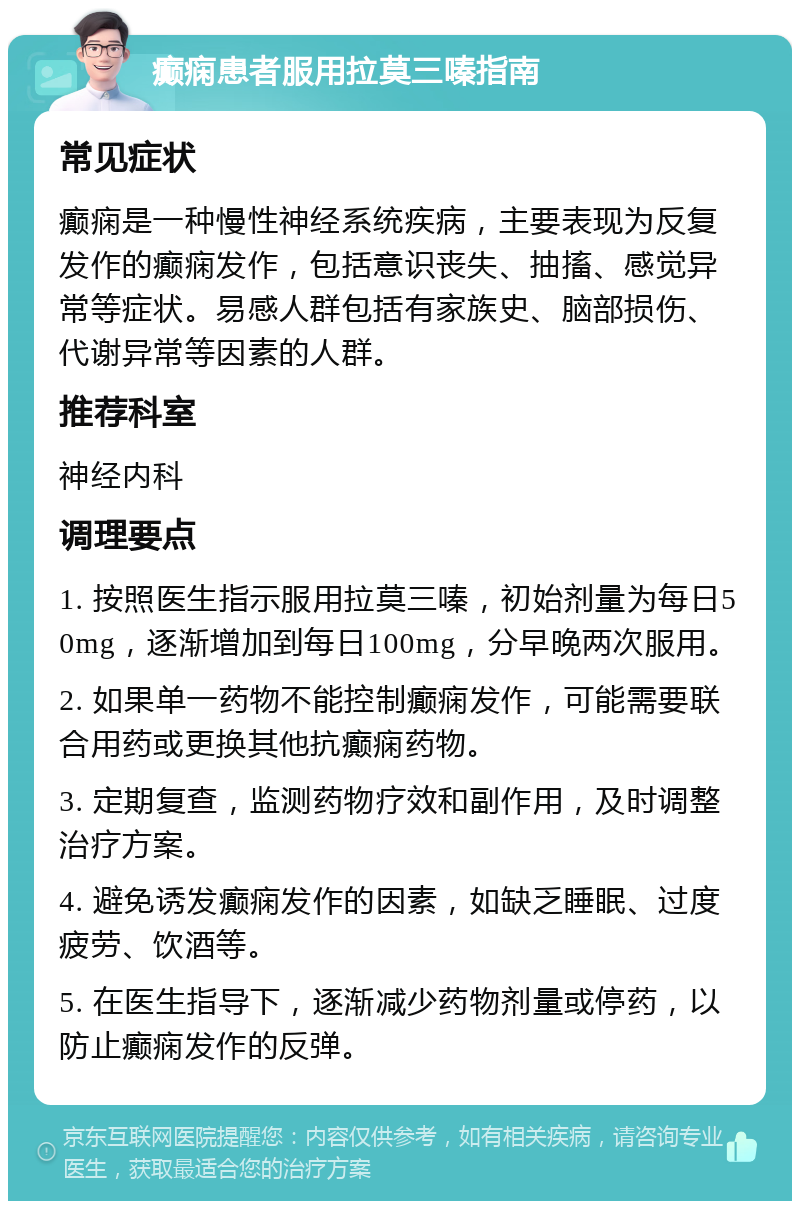 癫痫患者服用拉莫三嗪指南 常见症状 癫痫是一种慢性神经系统疾病，主要表现为反复发作的癫痫发作，包括意识丧失、抽搐、感觉异常等症状。易感人群包括有家族史、脑部损伤、代谢异常等因素的人群。 推荐科室 神经内科 调理要点 1. 按照医生指示服用拉莫三嗪，初始剂量为每日50mg，逐渐增加到每日100mg，分早晚两次服用。 2. 如果单一药物不能控制癫痫发作，可能需要联合用药或更换其他抗癫痫药物。 3. 定期复查，监测药物疗效和副作用，及时调整治疗方案。 4. 避免诱发癫痫发作的因素，如缺乏睡眠、过度疲劳、饮酒等。 5. 在医生指导下，逐渐减少药物剂量或停药，以防止癫痫发作的反弹。