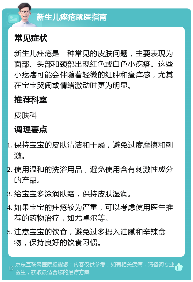 新生儿痤疮就医指南 常见症状 新生儿痤疮是一种常见的皮肤问题，主要表现为面部、头部和颈部出现红色或白色小疙瘩。这些小疙瘩可能会伴随着轻微的红肿和瘙痒感，尤其在宝宝哭闹或情绪激动时更为明显。 推荐科室 皮肤科 调理要点 保持宝宝的皮肤清洁和干燥，避免过度摩擦和刺激。 使用温和的洗浴用品，避免使用含有刺激性成分的产品。 给宝宝多涂润肤霜，保持皮肤湿润。 如果宝宝的痤疮较为严重，可以考虑使用医生推荐的药物治疗，如尤卓尔等。 注意宝宝的饮食，避免过多摄入油腻和辛辣食物，保持良好的饮食习惯。