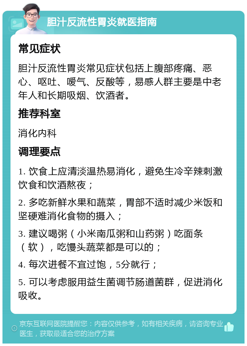 胆汁反流性胃炎就医指南 常见症状 胆汁反流性胃炎常见症状包括上腹部疼痛、恶心、呕吐、嗳气、反酸等，易感人群主要是中老年人和长期吸烟、饮酒者。 推荐科室 消化内科 调理要点 1. 饮食上应清淡温热易消化，避免生冷辛辣刺激饮食和饮酒熬夜； 2. 多吃新鲜水果和蔬菜，胃部不适时减少米饭和坚硬难消化食物的摄入； 3. 建议喝粥（小米南瓜粥和山药粥）吃面条（软），吃馒头蔬菜都是可以的； 4. 每次进餐不宜过饱，5分就行； 5. 可以考虑服用益生菌调节肠道菌群，促进消化吸收。