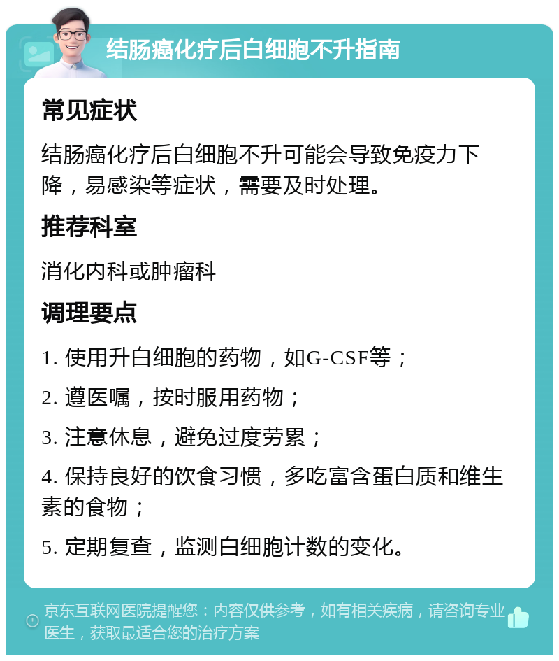 结肠癌化疗后白细胞不升指南 常见症状 结肠癌化疗后白细胞不升可能会导致免疫力下降，易感染等症状，需要及时处理。 推荐科室 消化内科或肿瘤科 调理要点 1. 使用升白细胞的药物，如G-CSF等； 2. 遵医嘱，按时服用药物； 3. 注意休息，避免过度劳累； 4. 保持良好的饮食习惯，多吃富含蛋白质和维生素的食物； 5. 定期复查，监测白细胞计数的变化。