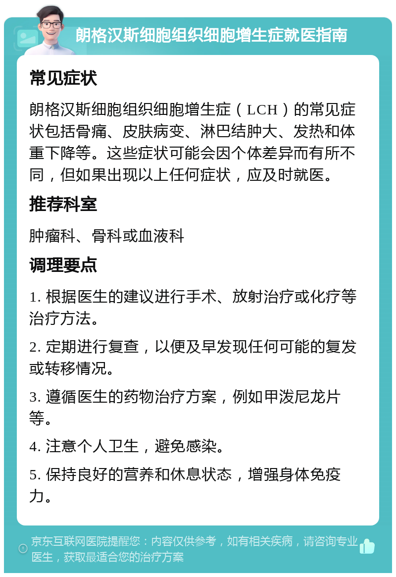 朗格汉斯细胞组织细胞增生症就医指南 常见症状 朗格汉斯细胞组织细胞增生症（LCH）的常见症状包括骨痛、皮肤病变、淋巴结肿大、发热和体重下降等。这些症状可能会因个体差异而有所不同，但如果出现以上任何症状，应及时就医。 推荐科室 肿瘤科、骨科或血液科 调理要点 1. 根据医生的建议进行手术、放射治疗或化疗等治疗方法。 2. 定期进行复查，以便及早发现任何可能的复发或转移情况。 3. 遵循医生的药物治疗方案，例如甲泼尼龙片等。 4. 注意个人卫生，避免感染。 5. 保持良好的营养和休息状态，增强身体免疫力。