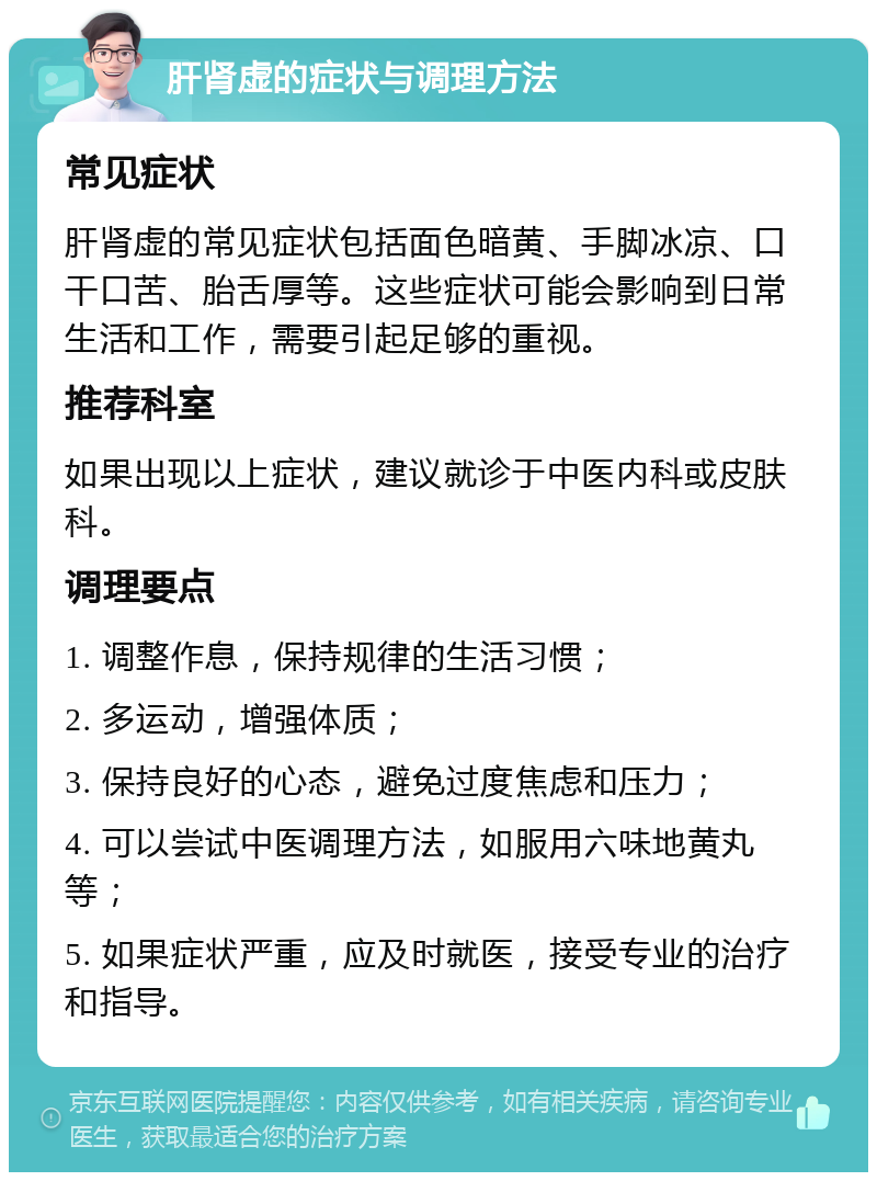 肝肾虚的症状与调理方法 常见症状 肝肾虚的常见症状包括面色暗黄、手脚冰凉、口干口苦、胎舌厚等。这些症状可能会影响到日常生活和工作，需要引起足够的重视。 推荐科室 如果出现以上症状，建议就诊于中医内科或皮肤科。 调理要点 1. 调整作息，保持规律的生活习惯； 2. 多运动，增强体质； 3. 保持良好的心态，避免过度焦虑和压力； 4. 可以尝试中医调理方法，如服用六味地黄丸等； 5. 如果症状严重，应及时就医，接受专业的治疗和指导。