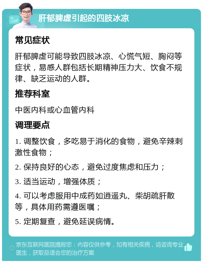 肝郁脾虚引起的四肢冰凉 常见症状 肝郁脾虚可能导致四肢冰凉、心慌气短、胸闷等症状，易感人群包括长期精神压力大、饮食不规律、缺乏运动的人群。 推荐科室 中医内科或心血管内科 调理要点 1. 调整饮食，多吃易于消化的食物，避免辛辣刺激性食物； 2. 保持良好的心态，避免过度焦虑和压力； 3. 适当运动，增强体质； 4. 可以考虑服用中成药如逍遥丸、柴胡疏肝散等，具体用药需遵医嘱； 5. 定期复查，避免延误病情。