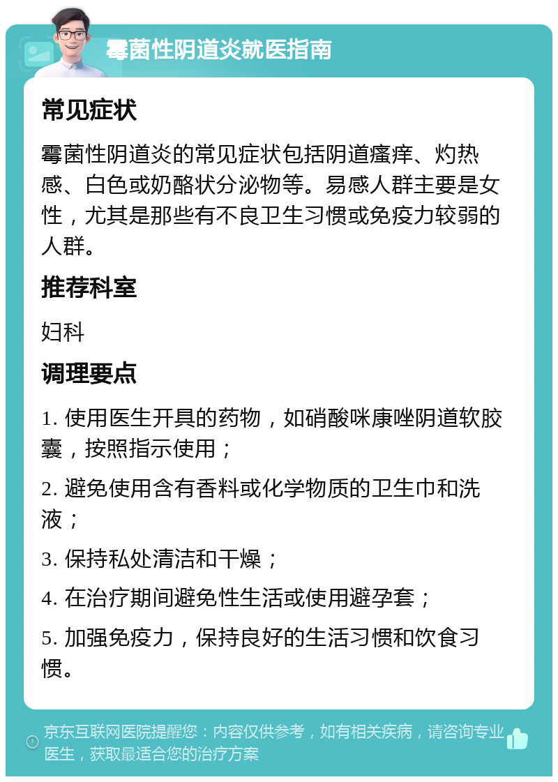 霉菌性阴道炎就医指南 常见症状 霉菌性阴道炎的常见症状包括阴道瘙痒、灼热感、白色或奶酪状分泌物等。易感人群主要是女性，尤其是那些有不良卫生习惯或免疫力较弱的人群。 推荐科室 妇科 调理要点 1. 使用医生开具的药物，如硝酸咪康唑阴道软胶囊，按照指示使用； 2. 避免使用含有香料或化学物质的卫生巾和洗液； 3. 保持私处清洁和干燥； 4. 在治疗期间避免性生活或使用避孕套； 5. 加强免疫力，保持良好的生活习惯和饮食习惯。