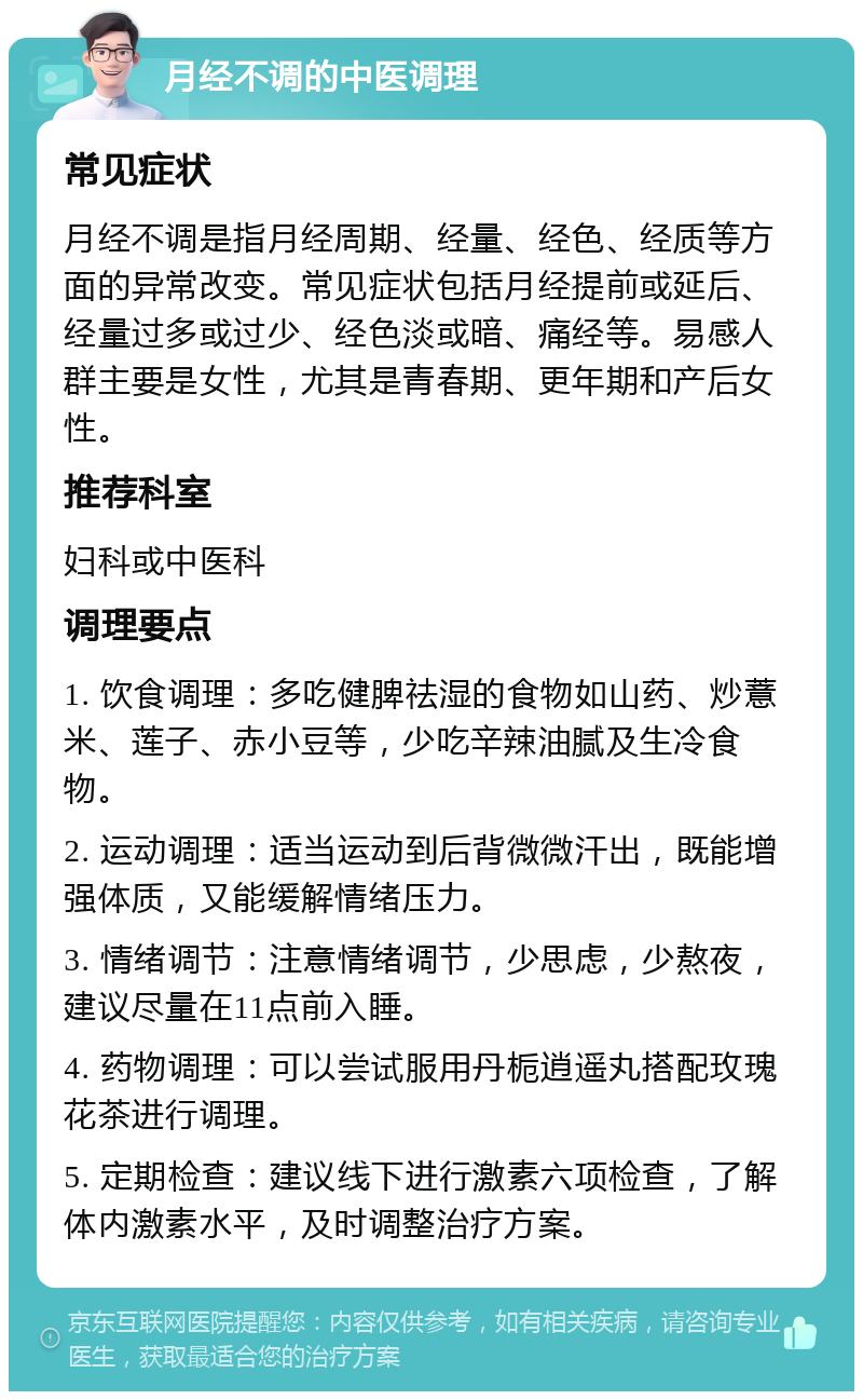 月经不调的中医调理 常见症状 月经不调是指月经周期、经量、经色、经质等方面的异常改变。常见症状包括月经提前或延后、经量过多或过少、经色淡或暗、痛经等。易感人群主要是女性，尤其是青春期、更年期和产后女性。 推荐科室 妇科或中医科 调理要点 1. 饮食调理：多吃健脾祛湿的食物如山药、炒薏米、莲子、赤小豆等，少吃辛辣油腻及生冷食物。 2. 运动调理：适当运动到后背微微汗出，既能增强体质，又能缓解情绪压力。 3. 情绪调节：注意情绪调节，少思虑，少熬夜，建议尽量在11点前入睡。 4. 药物调理：可以尝试服用丹栀逍遥丸搭配玫瑰花茶进行调理。 5. 定期检查：建议线下进行激素六项检查，了解体内激素水平，及时调整治疗方案。