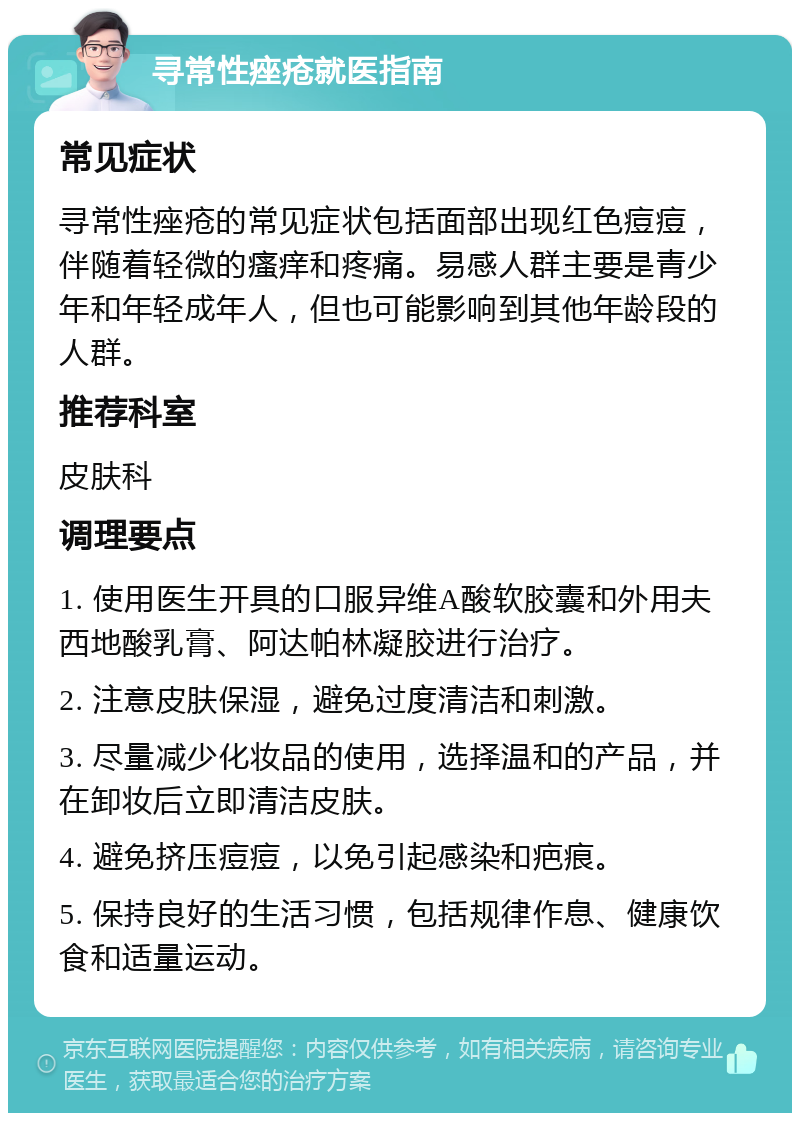 寻常性痤疮就医指南 常见症状 寻常性痤疮的常见症状包括面部出现红色痘痘，伴随着轻微的瘙痒和疼痛。易感人群主要是青少年和年轻成年人，但也可能影响到其他年龄段的人群。 推荐科室 皮肤科 调理要点 1. 使用医生开具的口服异维A酸软胶囊和外用夫西地酸乳膏、阿达帕林凝胶进行治疗。 2. 注意皮肤保湿，避免过度清洁和刺激。 3. 尽量减少化妆品的使用，选择温和的产品，并在卸妆后立即清洁皮肤。 4. 避免挤压痘痘，以免引起感染和疤痕。 5. 保持良好的生活习惯，包括规律作息、健康饮食和适量运动。