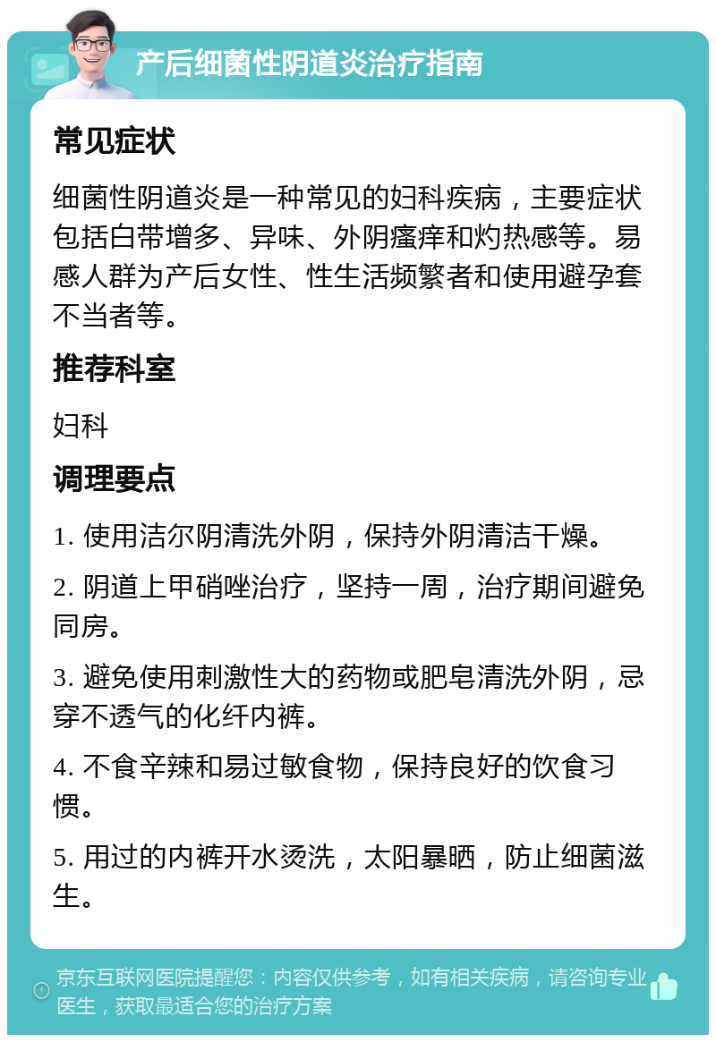 产后细菌性阴道炎治疗指南 常见症状 细菌性阴道炎是一种常见的妇科疾病，主要症状包括白带增多、异味、外阴瘙痒和灼热感等。易感人群为产后女性、性生活频繁者和使用避孕套不当者等。 推荐科室 妇科 调理要点 1. 使用洁尔阴清洗外阴，保持外阴清洁干燥。 2. 阴道上甲硝唑治疗，坚持一周，治疗期间避免同房。 3. 避免使用刺激性大的药物或肥皂清洗外阴，忌穿不透气的化纤内裤。 4. 不食辛辣和易过敏食物，保持良好的饮食习惯。 5. 用过的内裤开水烫洗，太阳暴晒，防止细菌滋生。