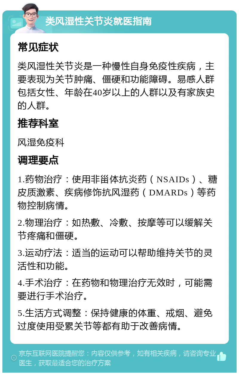 类风湿性关节炎就医指南 常见症状 类风湿性关节炎是一种慢性自身免疫性疾病，主要表现为关节肿痛、僵硬和功能障碍。易感人群包括女性、年龄在40岁以上的人群以及有家族史的人群。 推荐科室 风湿免疫科 调理要点 1.药物治疗：使用非甾体抗炎药（NSAIDs）、糖皮质激素、疾病修饰抗风湿药（DMARDs）等药物控制病情。 2.物理治疗：如热敷、冷敷、按摩等可以缓解关节疼痛和僵硬。 3.运动疗法：适当的运动可以帮助维持关节的灵活性和功能。 4.手术治疗：在药物和物理治疗无效时，可能需要进行手术治疗。 5.生活方式调整：保持健康的体重、戒烟、避免过度使用受累关节等都有助于改善病情。