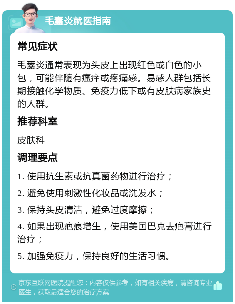 毛囊炎就医指南 常见症状 毛囊炎通常表现为头皮上出现红色或白色的小包，可能伴随有瘙痒或疼痛感。易感人群包括长期接触化学物质、免疫力低下或有皮肤病家族史的人群。 推荐科室 皮肤科 调理要点 1. 使用抗生素或抗真菌药物进行治疗； 2. 避免使用刺激性化妆品或洗发水； 3. 保持头皮清洁，避免过度摩擦； 4. 如果出现疤痕增生，使用美国巴克去疤膏进行治疗； 5. 加强免疫力，保持良好的生活习惯。