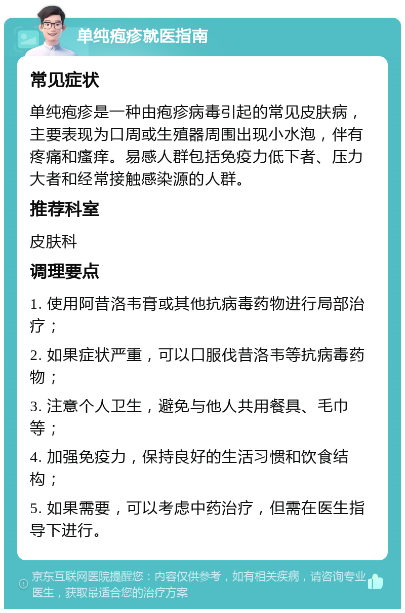 单纯疱疹就医指南 常见症状 单纯疱疹是一种由疱疹病毒引起的常见皮肤病，主要表现为口周或生殖器周围出现小水泡，伴有疼痛和瘙痒。易感人群包括免疫力低下者、压力大者和经常接触感染源的人群。 推荐科室 皮肤科 调理要点 1. 使用阿昔洛韦膏或其他抗病毒药物进行局部治疗； 2. 如果症状严重，可以口服伐昔洛韦等抗病毒药物； 3. 注意个人卫生，避免与他人共用餐具、毛巾等； 4. 加强免疫力，保持良好的生活习惯和饮食结构； 5. 如果需要，可以考虑中药治疗，但需在医生指导下进行。