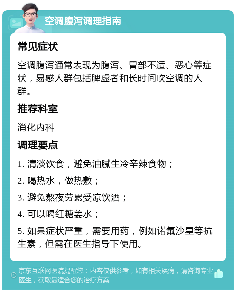 空调腹泻调理指南 常见症状 空调腹泻通常表现为腹泻、胃部不适、恶心等症状，易感人群包括脾虚者和长时间吹空调的人群。 推荐科室 消化内科 调理要点 1. 清淡饮食，避免油腻生冷辛辣食物； 2. 喝热水，做热敷； 3. 避免熬夜劳累受凉饮酒； 4. 可以喝红糖姜水； 5. 如果症状严重，需要用药，例如诺氟沙星等抗生素，但需在医生指导下使用。