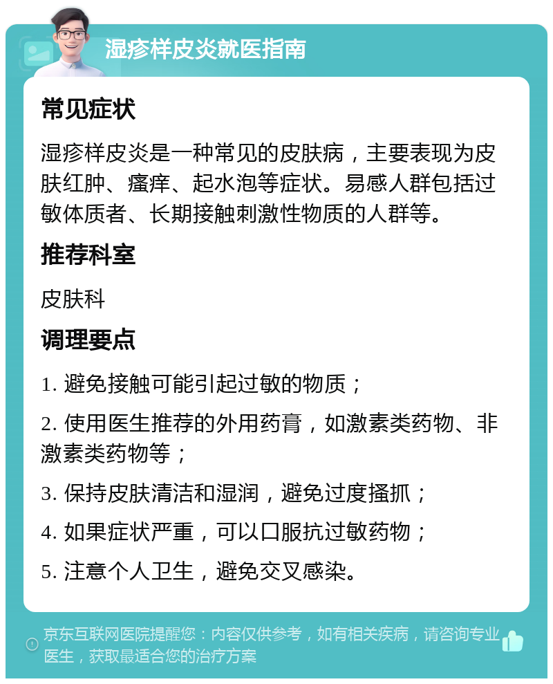 湿疹样皮炎就医指南 常见症状 湿疹样皮炎是一种常见的皮肤病，主要表现为皮肤红肿、瘙痒、起水泡等症状。易感人群包括过敏体质者、长期接触刺激性物质的人群等。 推荐科室 皮肤科 调理要点 1. 避免接触可能引起过敏的物质； 2. 使用医生推荐的外用药膏，如激素类药物、非激素类药物等； 3. 保持皮肤清洁和湿润，避免过度搔抓； 4. 如果症状严重，可以口服抗过敏药物； 5. 注意个人卫生，避免交叉感染。