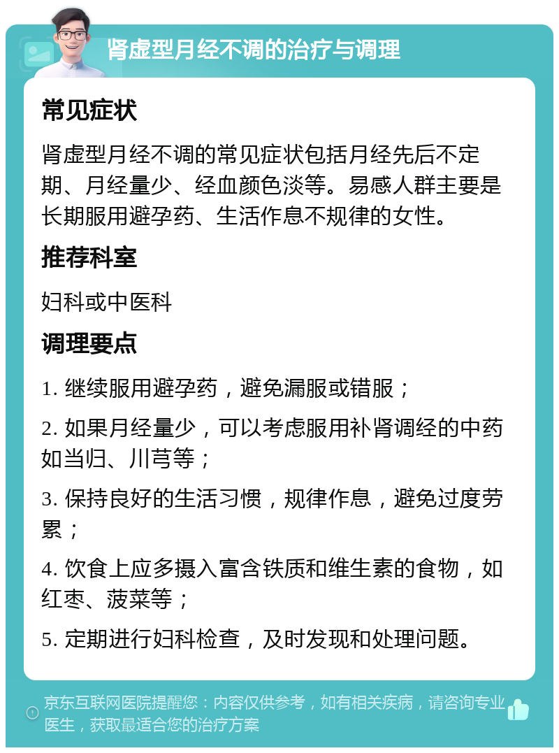 肾虚型月经不调的治疗与调理 常见症状 肾虚型月经不调的常见症状包括月经先后不定期、月经量少、经血颜色淡等。易感人群主要是长期服用避孕药、生活作息不规律的女性。 推荐科室 妇科或中医科 调理要点 1. 继续服用避孕药，避免漏服或错服； 2. 如果月经量少，可以考虑服用补肾调经的中药如当归、川芎等； 3. 保持良好的生活习惯，规律作息，避免过度劳累； 4. 饮食上应多摄入富含铁质和维生素的食物，如红枣、菠菜等； 5. 定期进行妇科检查，及时发现和处理问题。