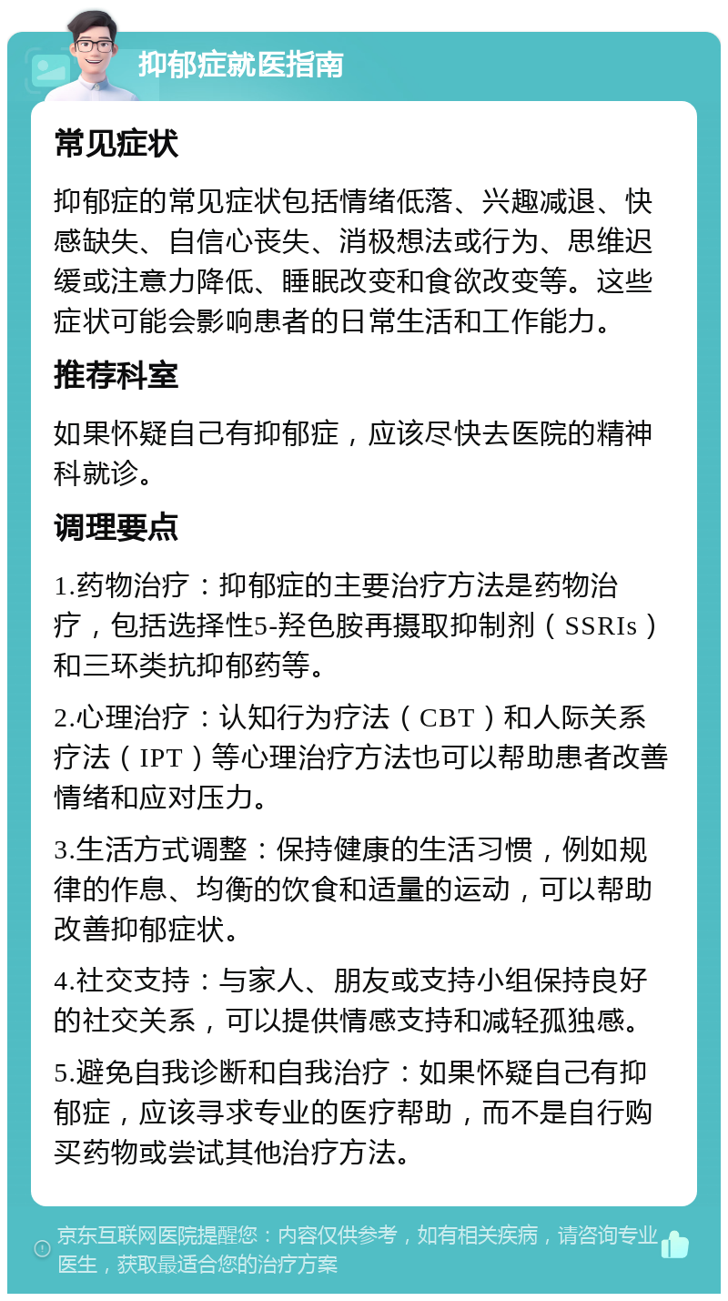 抑郁症就医指南 常见症状 抑郁症的常见症状包括情绪低落、兴趣减退、快感缺失、自信心丧失、消极想法或行为、思维迟缓或注意力降低、睡眠改变和食欲改变等。这些症状可能会影响患者的日常生活和工作能力。 推荐科室 如果怀疑自己有抑郁症，应该尽快去医院的精神科就诊。 调理要点 1.药物治疗：抑郁症的主要治疗方法是药物治疗，包括选择性5-羟色胺再摄取抑制剂（SSRIs）和三环类抗抑郁药等。 2.心理治疗：认知行为疗法（CBT）和人际关系疗法（IPT）等心理治疗方法也可以帮助患者改善情绪和应对压力。 3.生活方式调整：保持健康的生活习惯，例如规律的作息、均衡的饮食和适量的运动，可以帮助改善抑郁症状。 4.社交支持：与家人、朋友或支持小组保持良好的社交关系，可以提供情感支持和减轻孤独感。 5.避免自我诊断和自我治疗：如果怀疑自己有抑郁症，应该寻求专业的医疗帮助，而不是自行购买药物或尝试其他治疗方法。