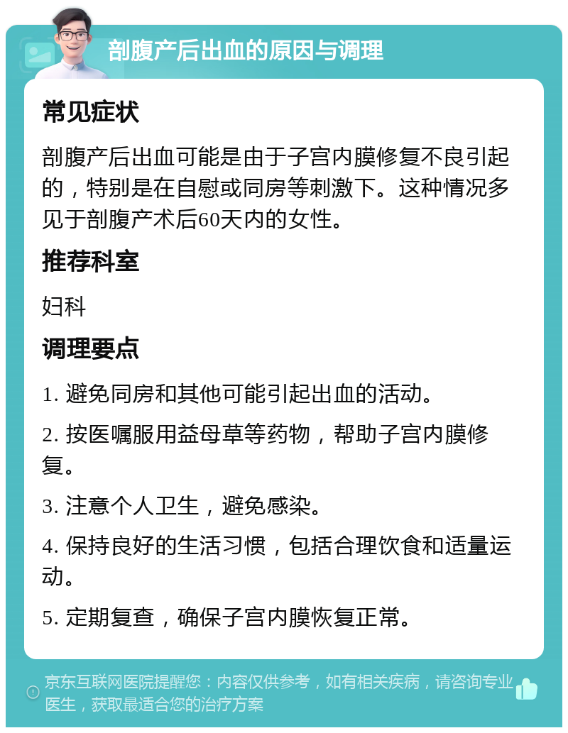 剖腹产后出血的原因与调理 常见症状 剖腹产后出血可能是由于子宫内膜修复不良引起的，特别是在自慰或同房等刺激下。这种情况多见于剖腹产术后60天内的女性。 推荐科室 妇科 调理要点 1. 避免同房和其他可能引起出血的活动。 2. 按医嘱服用益母草等药物，帮助子宫内膜修复。 3. 注意个人卫生，避免感染。 4. 保持良好的生活习惯，包括合理饮食和适量运动。 5. 定期复查，确保子宫内膜恢复正常。