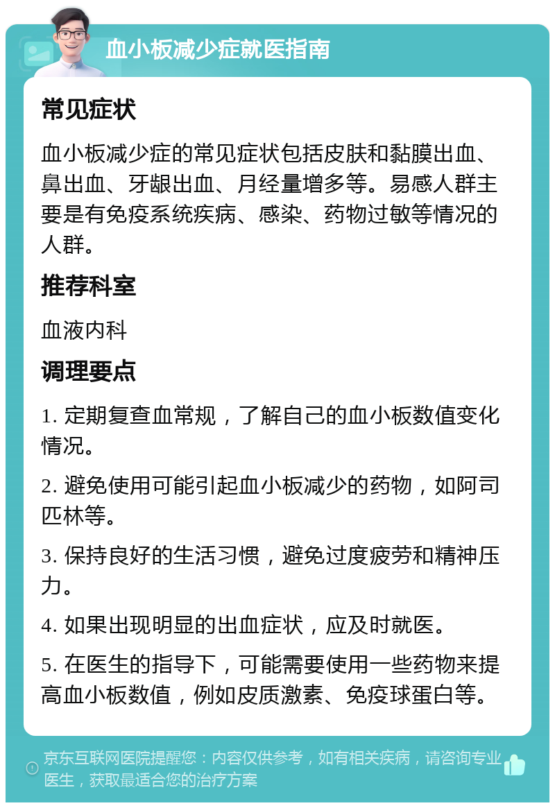 血小板减少症就医指南 常见症状 血小板减少症的常见症状包括皮肤和黏膜出血、鼻出血、牙龈出血、月经量增多等。易感人群主要是有免疫系统疾病、感染、药物过敏等情况的人群。 推荐科室 血液内科 调理要点 1. 定期复查血常规，了解自己的血小板数值变化情况。 2. 避免使用可能引起血小板减少的药物，如阿司匹林等。 3. 保持良好的生活习惯，避免过度疲劳和精神压力。 4. 如果出现明显的出血症状，应及时就医。 5. 在医生的指导下，可能需要使用一些药物来提高血小板数值，例如皮质激素、免疫球蛋白等。