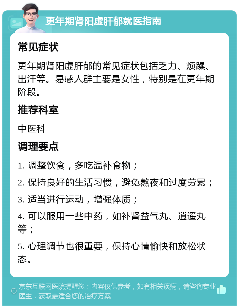 更年期肾阳虚肝郁就医指南 常见症状 更年期肾阳虚肝郁的常见症状包括乏力、烦躁、出汗等。易感人群主要是女性，特别是在更年期阶段。 推荐科室 中医科 调理要点 1. 调整饮食，多吃温补食物； 2. 保持良好的生活习惯，避免熬夜和过度劳累； 3. 适当进行运动，增强体质； 4. 可以服用一些中药，如补肾益气丸、逍遥丸等； 5. 心理调节也很重要，保持心情愉快和放松状态。