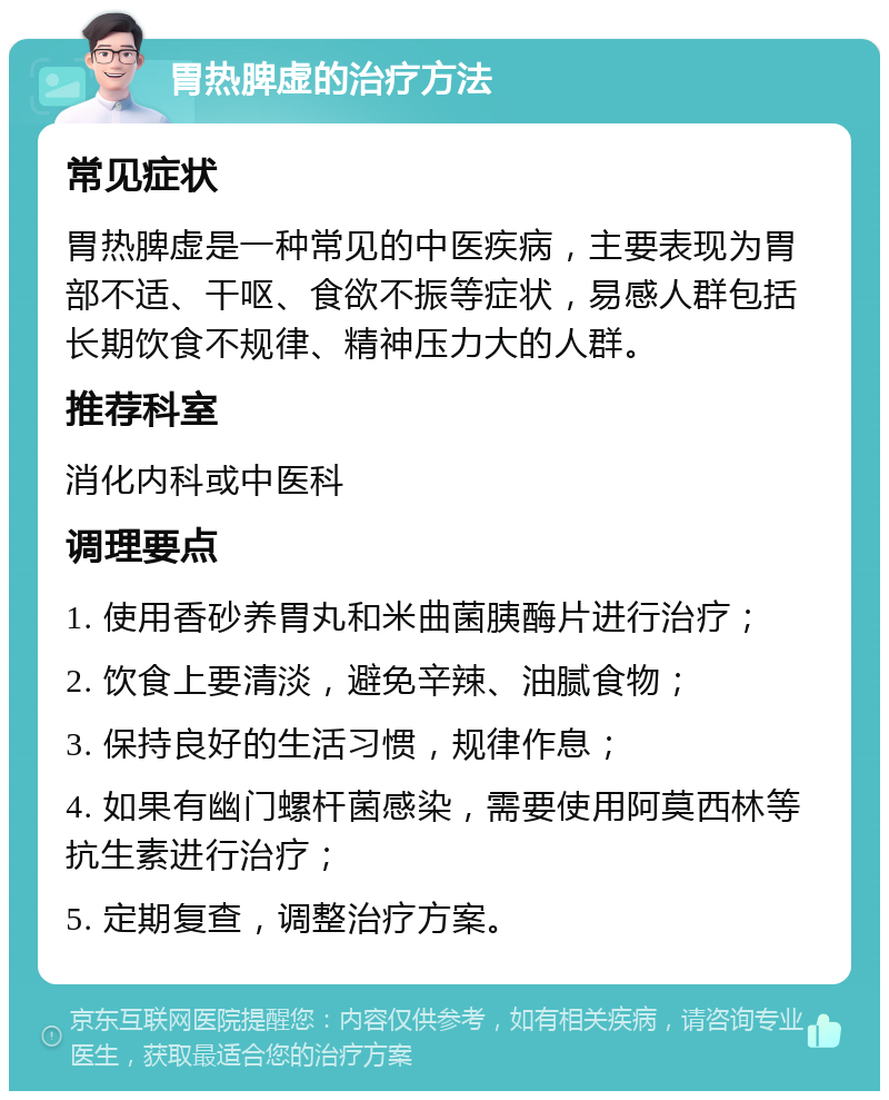 胃热脾虚的治疗方法 常见症状 胃热脾虚是一种常见的中医疾病，主要表现为胃部不适、干呕、食欲不振等症状，易感人群包括长期饮食不规律、精神压力大的人群。 推荐科室 消化内科或中医科 调理要点 1. 使用香砂养胃丸和米曲菌胰酶片进行治疗； 2. 饮食上要清淡，避免辛辣、油腻食物； 3. 保持良好的生活习惯，规律作息； 4. 如果有幽门螺杆菌感染，需要使用阿莫西林等抗生素进行治疗； 5. 定期复查，调整治疗方案。