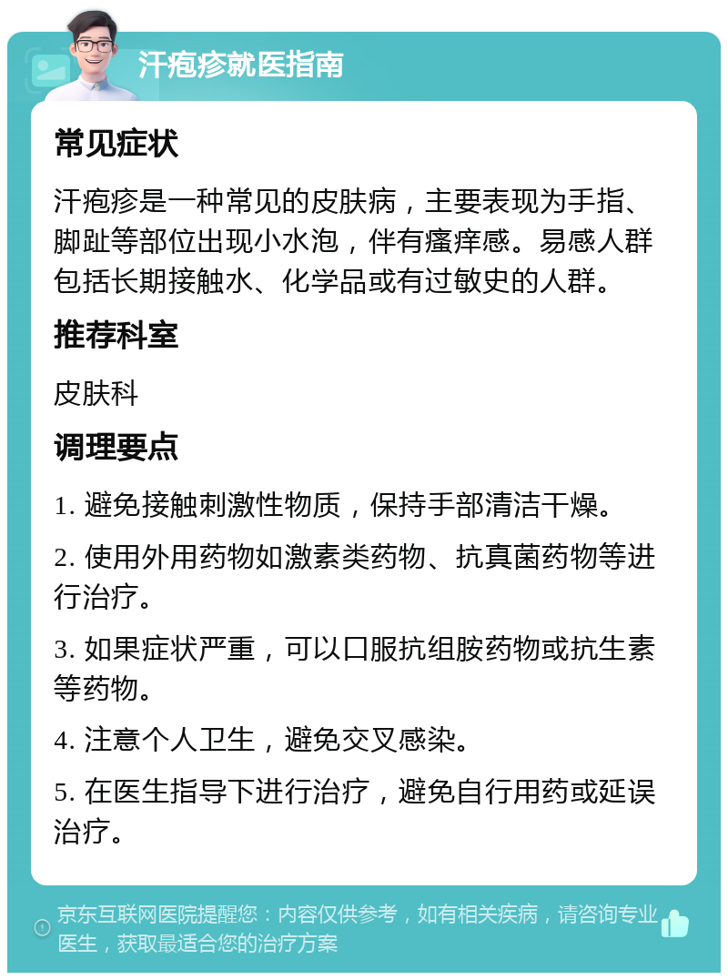 汗疱疹就医指南 常见症状 汗疱疹是一种常见的皮肤病，主要表现为手指、脚趾等部位出现小水泡，伴有瘙痒感。易感人群包括长期接触水、化学品或有过敏史的人群。 推荐科室 皮肤科 调理要点 1. 避免接触刺激性物质，保持手部清洁干燥。 2. 使用外用药物如激素类药物、抗真菌药物等进行治疗。 3. 如果症状严重，可以口服抗组胺药物或抗生素等药物。 4. 注意个人卫生，避免交叉感染。 5. 在医生指导下进行治疗，避免自行用药或延误治疗。