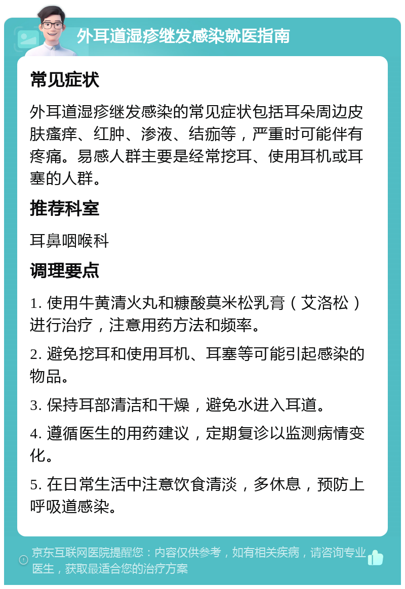 外耳道湿疹继发感染就医指南 常见症状 外耳道湿疹继发感染的常见症状包括耳朵周边皮肤瘙痒、红肿、渗液、结痂等，严重时可能伴有疼痛。易感人群主要是经常挖耳、使用耳机或耳塞的人群。 推荐科室 耳鼻咽喉科 调理要点 1. 使用牛黄清火丸和糠酸莫米松乳膏（艾洛松）进行治疗，注意用药方法和频率。 2. 避免挖耳和使用耳机、耳塞等可能引起感染的物品。 3. 保持耳部清洁和干燥，避免水进入耳道。 4. 遵循医生的用药建议，定期复诊以监测病情变化。 5. 在日常生活中注意饮食清淡，多休息，预防上呼吸道感染。