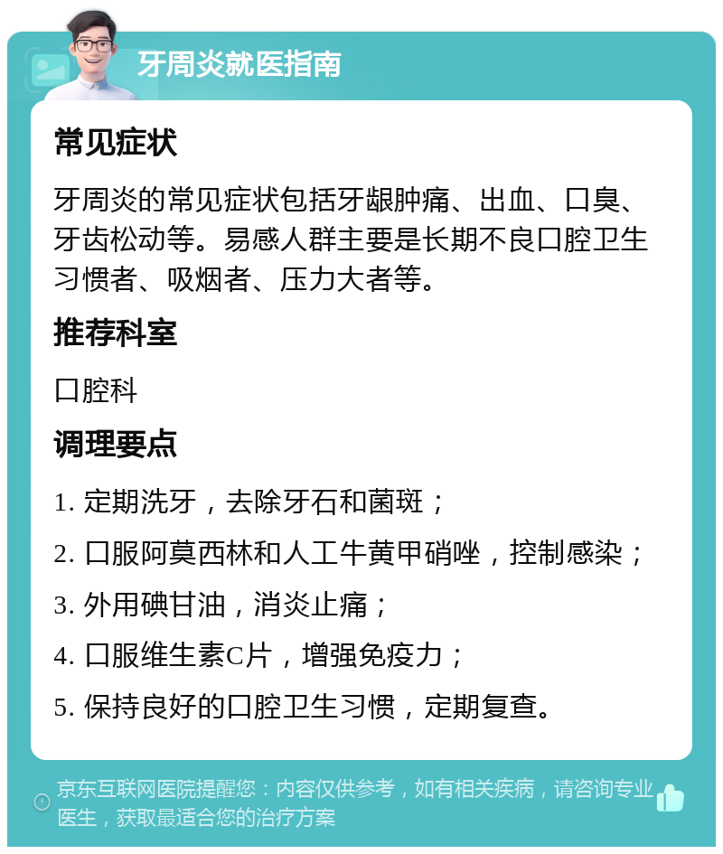 牙周炎就医指南 常见症状 牙周炎的常见症状包括牙龈肿痛、出血、口臭、牙齿松动等。易感人群主要是长期不良口腔卫生习惯者、吸烟者、压力大者等。 推荐科室 口腔科 调理要点 1. 定期洗牙，去除牙石和菌斑； 2. 口服阿莫西林和人工牛黄甲硝唑，控制感染； 3. 外用碘甘油，消炎止痛； 4. 口服维生素C片，增强免疫力； 5. 保持良好的口腔卫生习惯，定期复查。