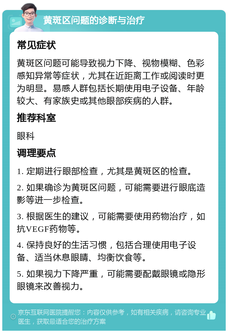 黄斑区问题的诊断与治疗 常见症状 黄斑区问题可能导致视力下降、视物模糊、色彩感知异常等症状，尤其在近距离工作或阅读时更为明显。易感人群包括长期使用电子设备、年龄较大、有家族史或其他眼部疾病的人群。 推荐科室 眼科 调理要点 1. 定期进行眼部检查，尤其是黄斑区的检查。 2. 如果确诊为黄斑区问题，可能需要进行眼底造影等进一步检查。 3. 根据医生的建议，可能需要使用药物治疗，如抗VEGF药物等。 4. 保持良好的生活习惯，包括合理使用电子设备、适当休息眼睛、均衡饮食等。 5. 如果视力下降严重，可能需要配戴眼镜或隐形眼镜来改善视力。