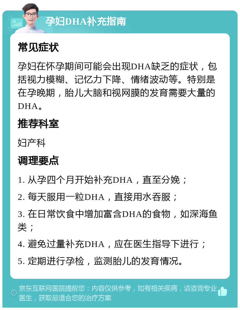 孕妇DHA补充指南 常见症状 孕妇在怀孕期间可能会出现DHA缺乏的症状，包括视力模糊、记忆力下降、情绪波动等。特别是在孕晚期，胎儿大脑和视网膜的发育需要大量的DHA。 推荐科室 妇产科 调理要点 1. 从孕四个月开始补充DHA，直至分娩； 2. 每天服用一粒DHA，直接用水吞服； 3. 在日常饮食中增加富含DHA的食物，如深海鱼类； 4. 避免过量补充DHA，应在医生指导下进行； 5. 定期进行孕检，监测胎儿的发育情况。