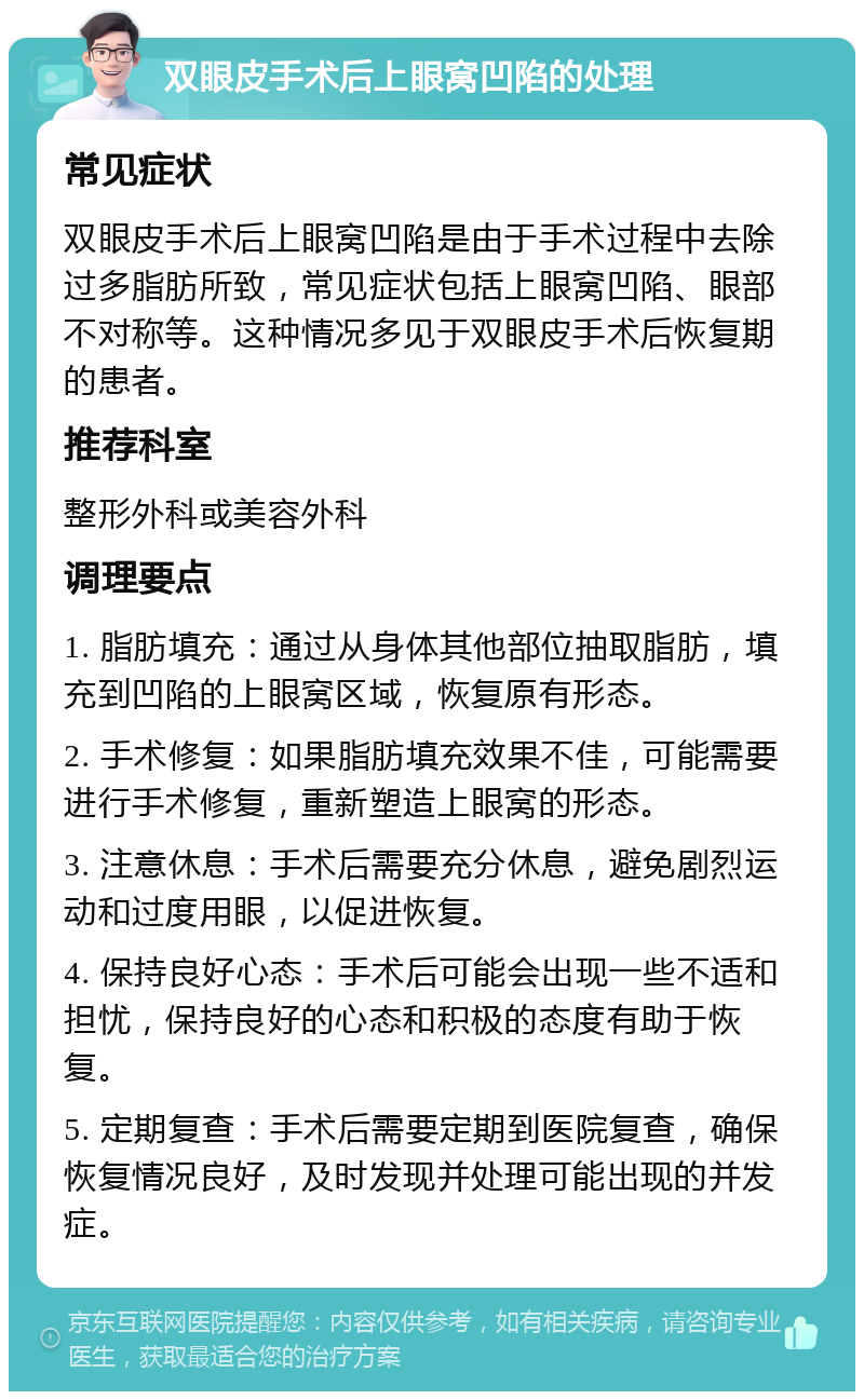 双眼皮手术后上眼窝凹陷的处理 常见症状 双眼皮手术后上眼窝凹陷是由于手术过程中去除过多脂肪所致，常见症状包括上眼窝凹陷、眼部不对称等。这种情况多见于双眼皮手术后恢复期的患者。 推荐科室 整形外科或美容外科 调理要点 1. 脂肪填充：通过从身体其他部位抽取脂肪，填充到凹陷的上眼窝区域，恢复原有形态。 2. 手术修复：如果脂肪填充效果不佳，可能需要进行手术修复，重新塑造上眼窝的形态。 3. 注意休息：手术后需要充分休息，避免剧烈运动和过度用眼，以促进恢复。 4. 保持良好心态：手术后可能会出现一些不适和担忧，保持良好的心态和积极的态度有助于恢复。 5. 定期复查：手术后需要定期到医院复查，确保恢复情况良好，及时发现并处理可能出现的并发症。