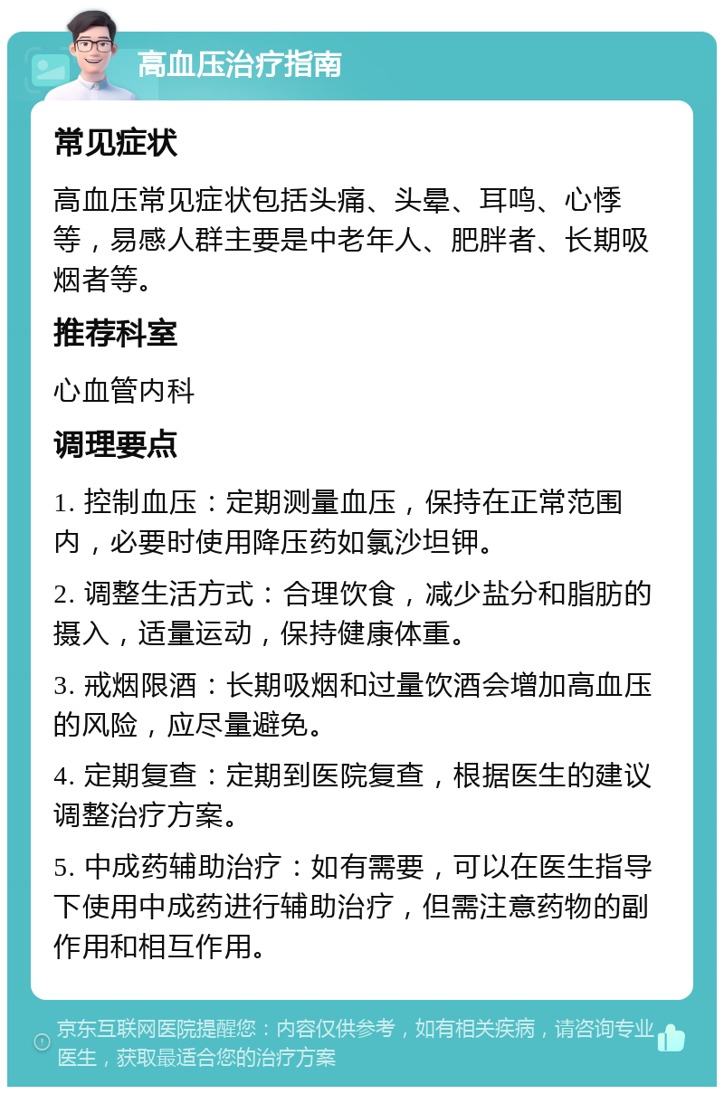 高血压治疗指南 常见症状 高血压常见症状包括头痛、头晕、耳鸣、心悸等，易感人群主要是中老年人、肥胖者、长期吸烟者等。 推荐科室 心血管内科 调理要点 1. 控制血压：定期测量血压，保持在正常范围内，必要时使用降压药如氯沙坦钾。 2. 调整生活方式：合理饮食，减少盐分和脂肪的摄入，适量运动，保持健康体重。 3. 戒烟限酒：长期吸烟和过量饮酒会增加高血压的风险，应尽量避免。 4. 定期复查：定期到医院复查，根据医生的建议调整治疗方案。 5. 中成药辅助治疗：如有需要，可以在医生指导下使用中成药进行辅助治疗，但需注意药物的副作用和相互作用。